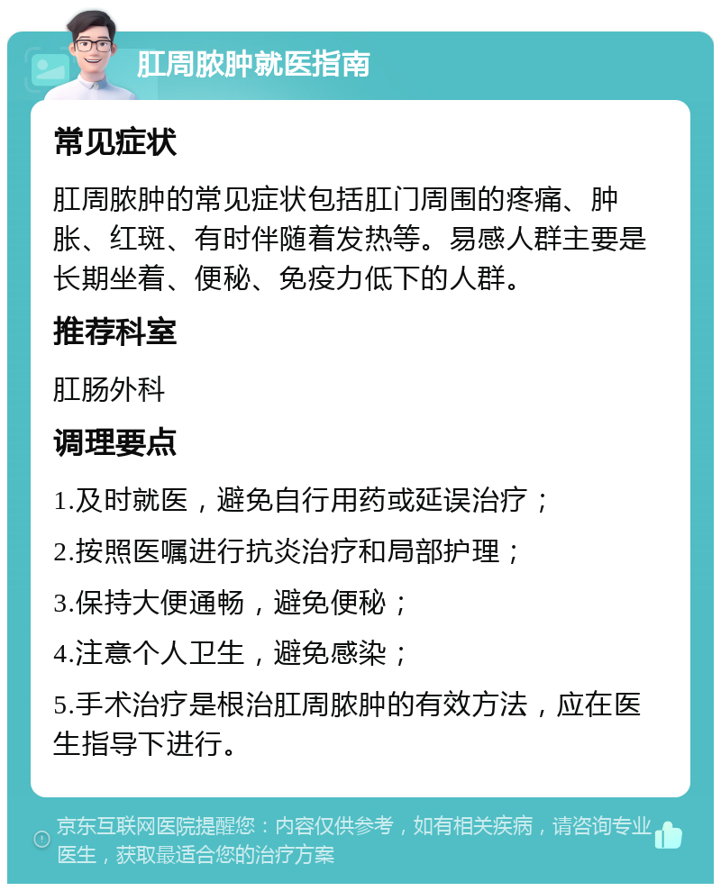 肛周脓肿就医指南 常见症状 肛周脓肿的常见症状包括肛门周围的疼痛、肿胀、红斑、有时伴随着发热等。易感人群主要是长期坐着、便秘、免疫力低下的人群。 推荐科室 肛肠外科 调理要点 1.及时就医，避免自行用药或延误治疗； 2.按照医嘱进行抗炎治疗和局部护理； 3.保持大便通畅，避免便秘； 4.注意个人卫生，避免感染； 5.手术治疗是根治肛周脓肿的有效方法，应在医生指导下进行。