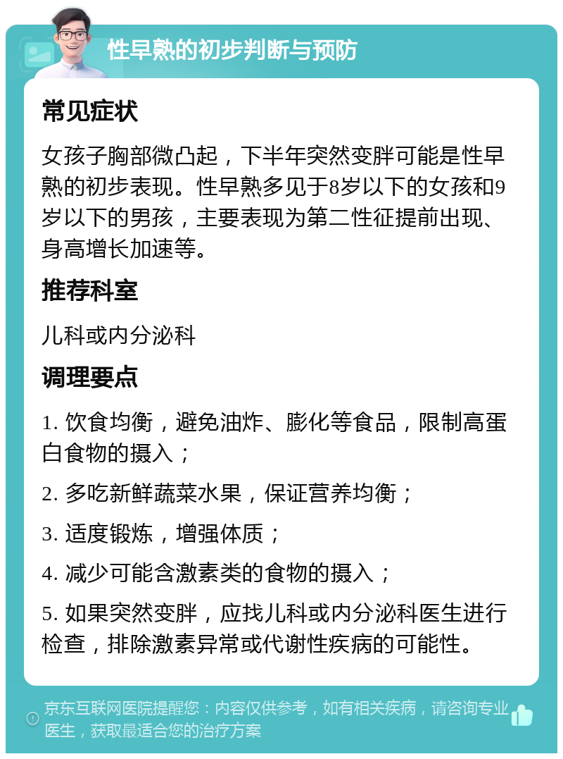 性早熟的初步判断与预防 常见症状 女孩子胸部微凸起，下半年突然变胖可能是性早熟的初步表现。性早熟多见于8岁以下的女孩和9岁以下的男孩，主要表现为第二性征提前出现、身高增长加速等。 推荐科室 儿科或内分泌科 调理要点 1. 饮食均衡，避免油炸、膨化等食品，限制高蛋白食物的摄入； 2. 多吃新鲜蔬菜水果，保证营养均衡； 3. 适度锻炼，增强体质； 4. 减少可能含激素类的食物的摄入； 5. 如果突然变胖，应找儿科或内分泌科医生进行检查，排除激素异常或代谢性疾病的可能性。