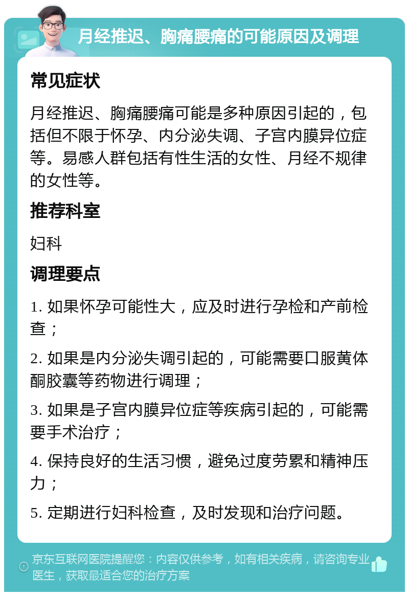 月经推迟、胸痛腰痛的可能原因及调理 常见症状 月经推迟、胸痛腰痛可能是多种原因引起的，包括但不限于怀孕、内分泌失调、子宫内膜异位症等。易感人群包括有性生活的女性、月经不规律的女性等。 推荐科室 妇科 调理要点 1. 如果怀孕可能性大，应及时进行孕检和产前检查； 2. 如果是内分泌失调引起的，可能需要口服黄体酮胶囊等药物进行调理； 3. 如果是子宫内膜异位症等疾病引起的，可能需要手术治疗； 4. 保持良好的生活习惯，避免过度劳累和精神压力； 5. 定期进行妇科检查，及时发现和治疗问题。