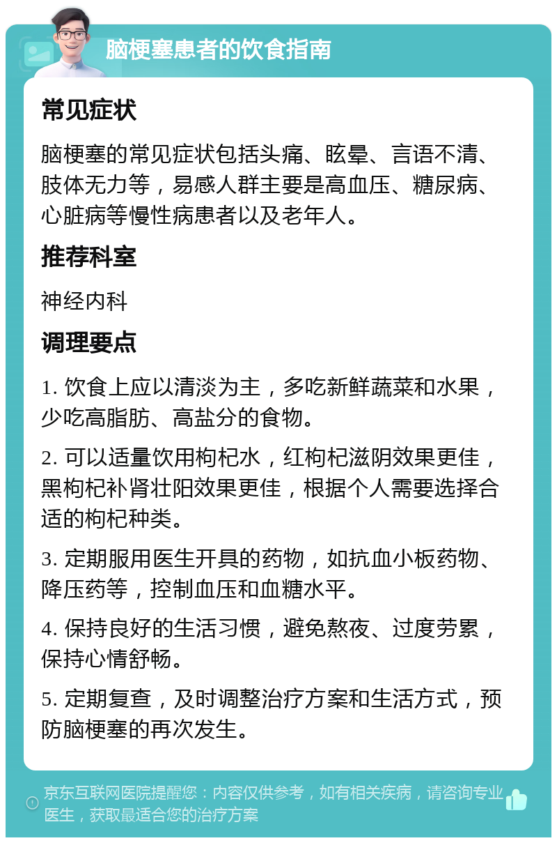 脑梗塞患者的饮食指南 常见症状 脑梗塞的常见症状包括头痛、眩晕、言语不清、肢体无力等，易感人群主要是高血压、糖尿病、心脏病等慢性病患者以及老年人。 推荐科室 神经内科 调理要点 1. 饮食上应以清淡为主，多吃新鲜蔬菜和水果，少吃高脂肪、高盐分的食物。 2. 可以适量饮用枸杞水，红枸杞滋阴效果更佳，黑枸杞补肾壮阳效果更佳，根据个人需要选择合适的枸杞种类。 3. 定期服用医生开具的药物，如抗血小板药物、降压药等，控制血压和血糖水平。 4. 保持良好的生活习惯，避免熬夜、过度劳累，保持心情舒畅。 5. 定期复查，及时调整治疗方案和生活方式，预防脑梗塞的再次发生。