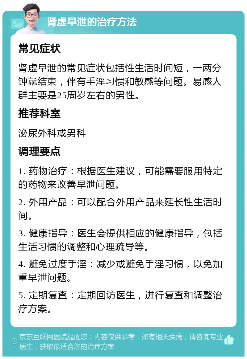 肾虚早泄的治疗方法 常见症状 肾虚早泄的常见症状包括性生活时间短，一两分钟就结束，伴有手淫习惯和敏感等问题。易感人群主要是25周岁左右的男性。 推荐科室 泌尿外科或男科 调理要点 1. 药物治疗：根据医生建议，可能需要服用特定的药物来改善早泄问题。 2. 外用产品：可以配合外用产品来延长性生活时间。 3. 健康指导：医生会提供相应的健康指导，包括生活习惯的调整和心理疏导等。 4. 避免过度手淫：减少或避免手淫习惯，以免加重早泄问题。 5. 定期复查：定期回访医生，进行复查和调整治疗方案。