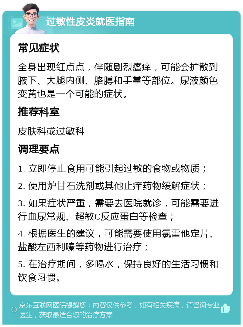 过敏性皮炎就医指南 常见症状 全身出现红点点，伴随剧烈瘙痒，可能会扩散到腋下、大腿内侧、胳膊和手掌等部位。尿液颜色变黄也是一个可能的症状。 推荐科室 皮肤科或过敏科 调理要点 1. 立即停止食用可能引起过敏的食物或物质； 2. 使用炉甘石洗剂或其他止痒药物缓解症状； 3. 如果症状严重，需要去医院就诊，可能需要进行血尿常规、超敏C反应蛋白等检查； 4. 根据医生的建议，可能需要使用氯雷他定片、盐酸左西利嗪等药物进行治疗； 5. 在治疗期间，多喝水，保持良好的生活习惯和饮食习惯。