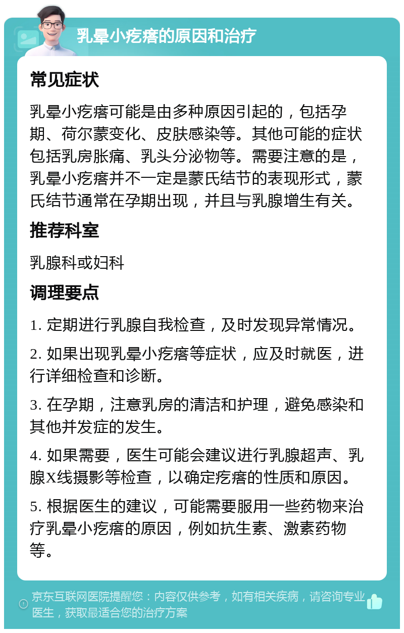 乳晕小疙瘩的原因和治疗 常见症状 乳晕小疙瘩可能是由多种原因引起的，包括孕期、荷尔蒙变化、皮肤感染等。其他可能的症状包括乳房胀痛、乳头分泌物等。需要注意的是，乳晕小疙瘩并不一定是蒙氏结节的表现形式，蒙氏结节通常在孕期出现，并且与乳腺增生有关。 推荐科室 乳腺科或妇科 调理要点 1. 定期进行乳腺自我检查，及时发现异常情况。 2. 如果出现乳晕小疙瘩等症状，应及时就医，进行详细检查和诊断。 3. 在孕期，注意乳房的清洁和护理，避免感染和其他并发症的发生。 4. 如果需要，医生可能会建议进行乳腺超声、乳腺X线摄影等检查，以确定疙瘩的性质和原因。 5. 根据医生的建议，可能需要服用一些药物来治疗乳晕小疙瘩的原因，例如抗生素、激素药物等。