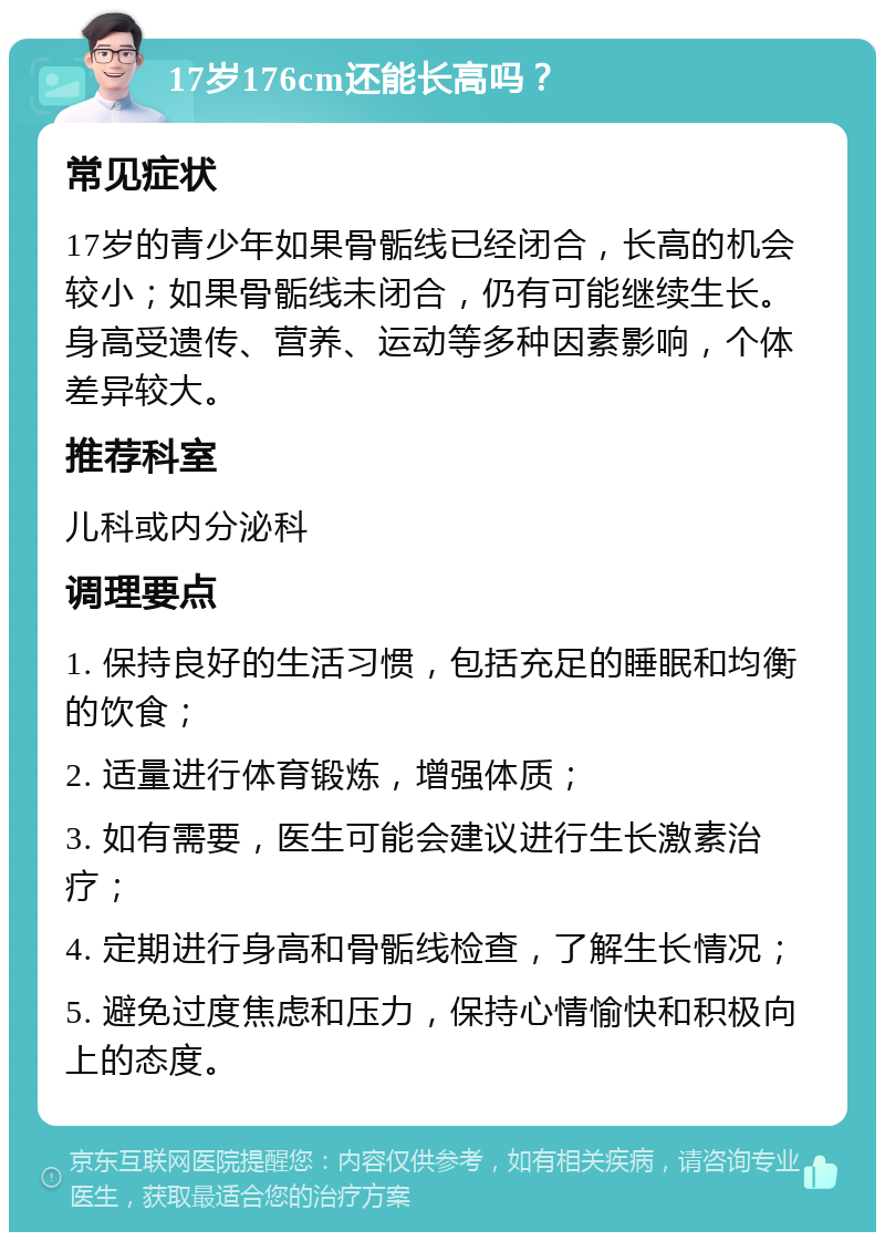 17岁176cm还能长高吗？ 常见症状 17岁的青少年如果骨骺线已经闭合，长高的机会较小；如果骨骺线未闭合，仍有可能继续生长。身高受遗传、营养、运动等多种因素影响，个体差异较大。 推荐科室 儿科或内分泌科 调理要点 1. 保持良好的生活习惯，包括充足的睡眠和均衡的饮食； 2. 适量进行体育锻炼，增强体质； 3. 如有需要，医生可能会建议进行生长激素治疗； 4. 定期进行身高和骨骺线检查，了解生长情况； 5. 避免过度焦虑和压力，保持心情愉快和积极向上的态度。