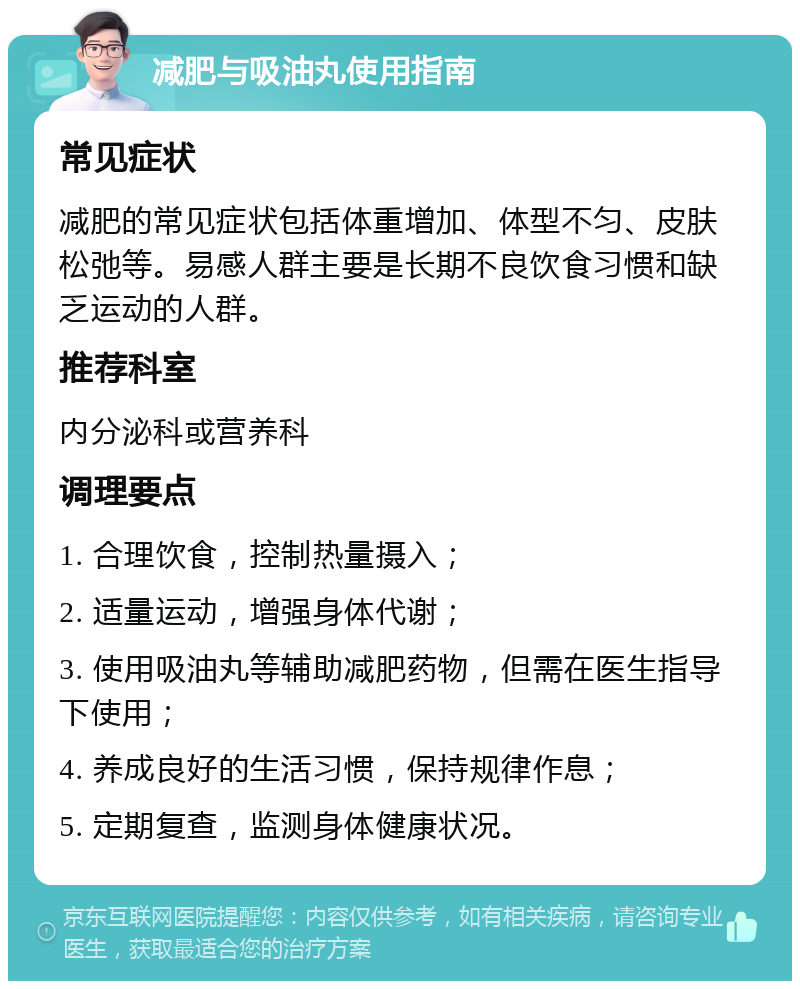 减肥与吸油丸使用指南 常见症状 减肥的常见症状包括体重增加、体型不匀、皮肤松弛等。易感人群主要是长期不良饮食习惯和缺乏运动的人群。 推荐科室 内分泌科或营养科 调理要点 1. 合理饮食，控制热量摄入； 2. 适量运动，增强身体代谢； 3. 使用吸油丸等辅助减肥药物，但需在医生指导下使用； 4. 养成良好的生活习惯，保持规律作息； 5. 定期复查，监测身体健康状况。