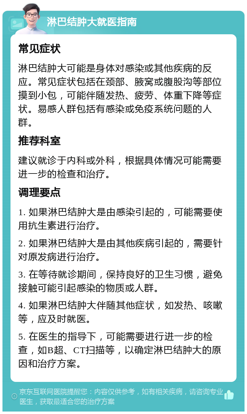 淋巴结肿大就医指南 常见症状 淋巴结肿大可能是身体对感染或其他疾病的反应。常见症状包括在颈部、腋窝或腹股沟等部位摸到小包，可能伴随发热、疲劳、体重下降等症状。易感人群包括有感染或免疫系统问题的人群。 推荐科室 建议就诊于内科或外科，根据具体情况可能需要进一步的检查和治疗。 调理要点 1. 如果淋巴结肿大是由感染引起的，可能需要使用抗生素进行治疗。 2. 如果淋巴结肿大是由其他疾病引起的，需要针对原发病进行治疗。 3. 在等待就诊期间，保持良好的卫生习惯，避免接触可能引起感染的物质或人群。 4. 如果淋巴结肿大伴随其他症状，如发热、咳嗽等，应及时就医。 5. 在医生的指导下，可能需要进行进一步的检查，如B超、CT扫描等，以确定淋巴结肿大的原因和治疗方案。