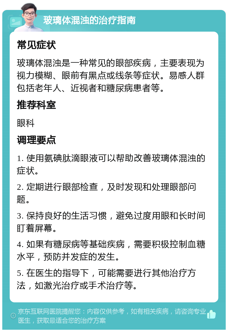 玻璃体混浊的治疗指南 常见症状 玻璃体混浊是一种常见的眼部疾病，主要表现为视力模糊、眼前有黑点或线条等症状。易感人群包括老年人、近视者和糖尿病患者等。 推荐科室 眼科 调理要点 1. 使用氨碘肽滴眼液可以帮助改善玻璃体混浊的症状。 2. 定期进行眼部检查，及时发现和处理眼部问题。 3. 保持良好的生活习惯，避免过度用眼和长时间盯着屏幕。 4. 如果有糖尿病等基础疾病，需要积极控制血糖水平，预防并发症的发生。 5. 在医生的指导下，可能需要进行其他治疗方法，如激光治疗或手术治疗等。