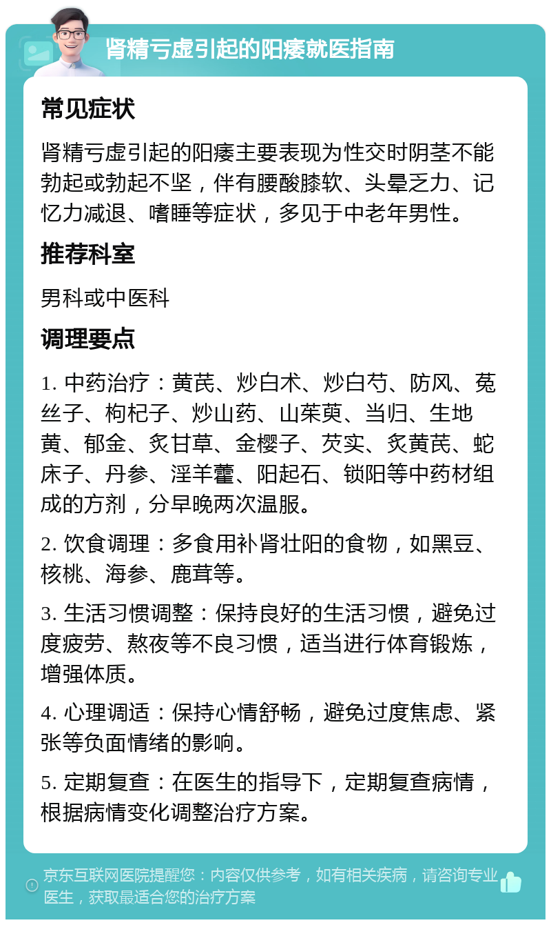 肾精亏虚引起的阳痿就医指南 常见症状 肾精亏虚引起的阳痿主要表现为性交时阴茎不能勃起或勃起不坚，伴有腰酸膝软、头晕乏力、记忆力减退、嗜睡等症状，多见于中老年男性。 推荐科室 男科或中医科 调理要点 1. 中药治疗：黄芪、炒白术、炒白芍、防风、菟丝子、枸杞子、炒山药、山茱萸、当归、生地黄、郁金、炙甘草、金樱子、芡实、炙黄芪、蛇床子、丹参、淫羊藿、阳起石、锁阳等中药材组成的方剂，分早晚两次温服。 2. 饮食调理：多食用补肾壮阳的食物，如黑豆、核桃、海参、鹿茸等。 3. 生活习惯调整：保持良好的生活习惯，避免过度疲劳、熬夜等不良习惯，适当进行体育锻炼，增强体质。 4. 心理调适：保持心情舒畅，避免过度焦虑、紧张等负面情绪的影响。 5. 定期复查：在医生的指导下，定期复查病情，根据病情变化调整治疗方案。