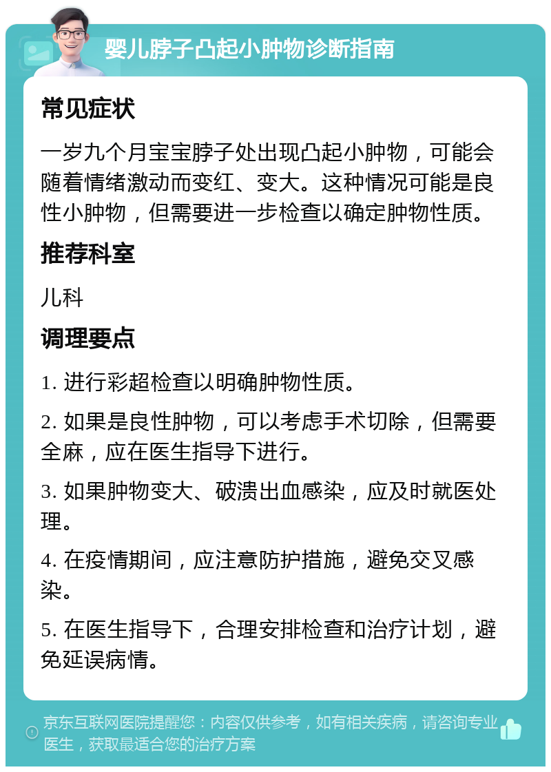 婴儿脖子凸起小肿物诊断指南 常见症状 一岁九个月宝宝脖子处出现凸起小肿物，可能会随着情绪激动而变红、变大。这种情况可能是良性小肿物，但需要进一步检查以确定肿物性质。 推荐科室 儿科 调理要点 1. 进行彩超检查以明确肿物性质。 2. 如果是良性肿物，可以考虑手术切除，但需要全麻，应在医生指导下进行。 3. 如果肿物变大、破溃出血感染，应及时就医处理。 4. 在疫情期间，应注意防护措施，避免交叉感染。 5. 在医生指导下，合理安排检查和治疗计划，避免延误病情。