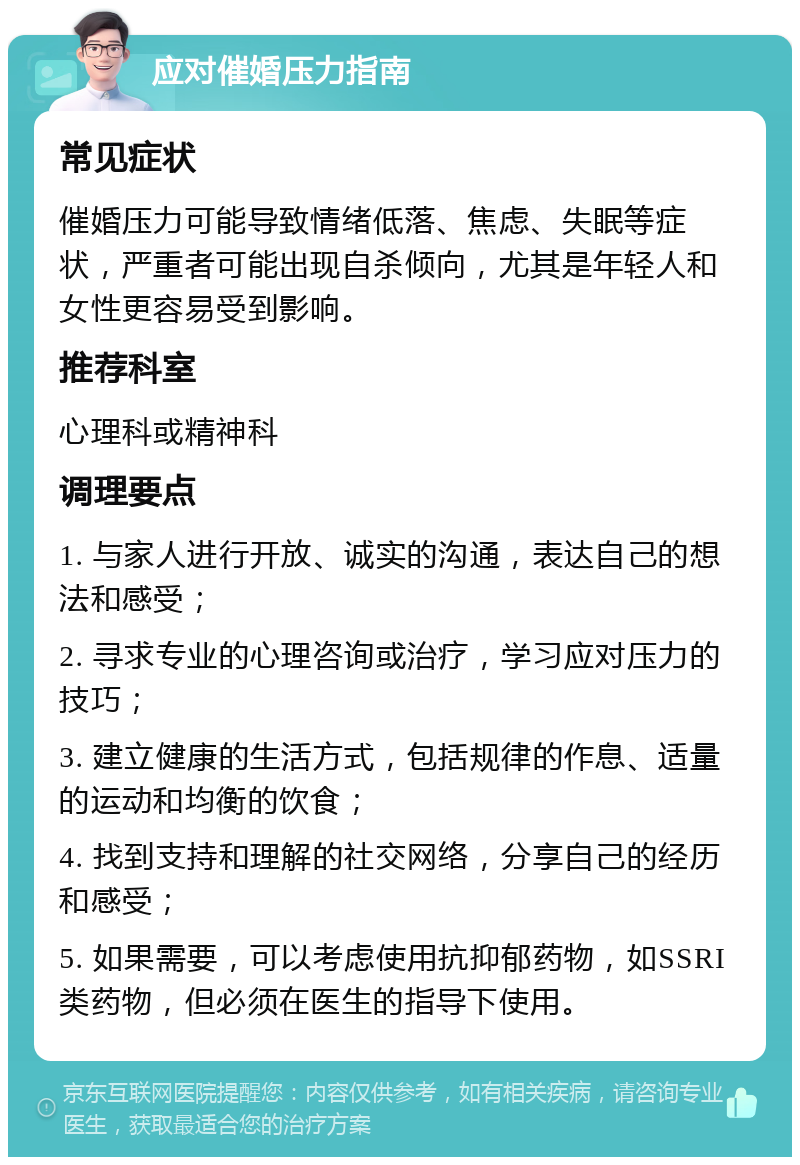 应对催婚压力指南 常见症状 催婚压力可能导致情绪低落、焦虑、失眠等症状，严重者可能出现自杀倾向，尤其是年轻人和女性更容易受到影响。 推荐科室 心理科或精神科 调理要点 1. 与家人进行开放、诚实的沟通，表达自己的想法和感受； 2. 寻求专业的心理咨询或治疗，学习应对压力的技巧； 3. 建立健康的生活方式，包括规律的作息、适量的运动和均衡的饮食； 4. 找到支持和理解的社交网络，分享自己的经历和感受； 5. 如果需要，可以考虑使用抗抑郁药物，如SSRI类药物，但必须在医生的指导下使用。