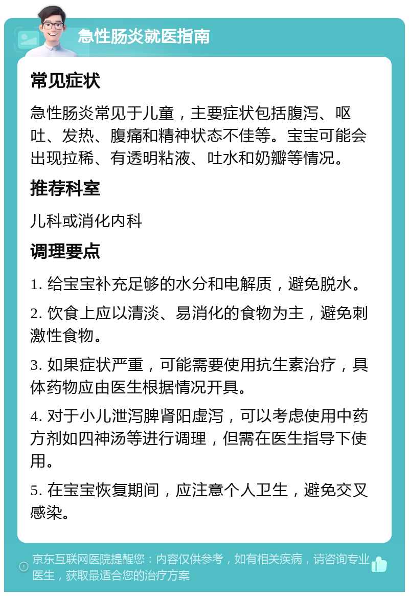 急性肠炎就医指南 常见症状 急性肠炎常见于儿童，主要症状包括腹泻、呕吐、发热、腹痛和精神状态不佳等。宝宝可能会出现拉稀、有透明粘液、吐水和奶瓣等情况。 推荐科室 儿科或消化内科 调理要点 1. 给宝宝补充足够的水分和电解质，避免脱水。 2. 饮食上应以清淡、易消化的食物为主，避免刺激性食物。 3. 如果症状严重，可能需要使用抗生素治疗，具体药物应由医生根据情况开具。 4. 对于小儿泄泻脾肾阳虚泻，可以考虑使用中药方剂如四神汤等进行调理，但需在医生指导下使用。 5. 在宝宝恢复期间，应注意个人卫生，避免交叉感染。