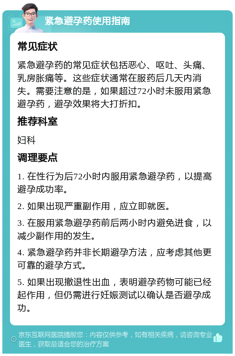 紧急避孕药使用指南 常见症状 紧急避孕药的常见症状包括恶心、呕吐、头痛、乳房胀痛等。这些症状通常在服药后几天内消失。需要注意的是，如果超过72小时未服用紧急避孕药，避孕效果将大打折扣。 推荐科室 妇科 调理要点 1. 在性行为后72小时内服用紧急避孕药，以提高避孕成功率。 2. 如果出现严重副作用，应立即就医。 3. 在服用紧急避孕药前后两小时内避免进食，以减少副作用的发生。 4. 紧急避孕药并非长期避孕方法，应考虑其他更可靠的避孕方式。 5. 如果出现撤退性出血，表明避孕药物可能已经起作用，但仍需进行妊娠测试以确认是否避孕成功。