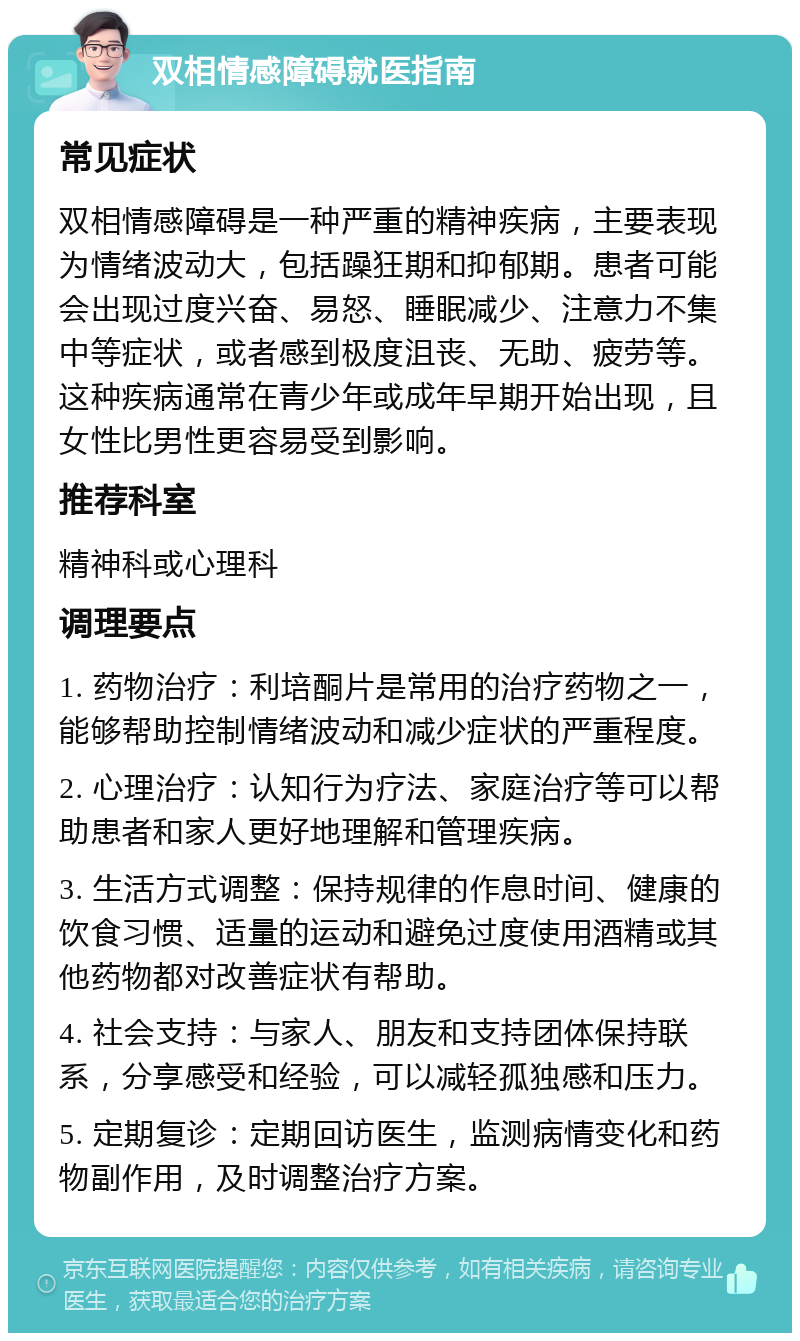 双相情感障碍就医指南 常见症状 双相情感障碍是一种严重的精神疾病，主要表现为情绪波动大，包括躁狂期和抑郁期。患者可能会出现过度兴奋、易怒、睡眠减少、注意力不集中等症状，或者感到极度沮丧、无助、疲劳等。这种疾病通常在青少年或成年早期开始出现，且女性比男性更容易受到影响。 推荐科室 精神科或心理科 调理要点 1. 药物治疗：利培酮片是常用的治疗药物之一，能够帮助控制情绪波动和减少症状的严重程度。 2. 心理治疗：认知行为疗法、家庭治疗等可以帮助患者和家人更好地理解和管理疾病。 3. 生活方式调整：保持规律的作息时间、健康的饮食习惯、适量的运动和避免过度使用酒精或其他药物都对改善症状有帮助。 4. 社会支持：与家人、朋友和支持团体保持联系，分享感受和经验，可以减轻孤独感和压力。 5. 定期复诊：定期回访医生，监测病情变化和药物副作用，及时调整治疗方案。