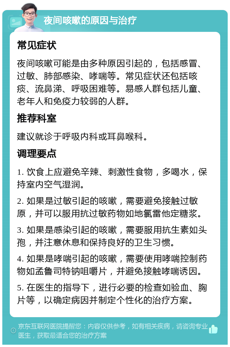 夜间咳嗽的原因与治疗 常见症状 夜间咳嗽可能是由多种原因引起的，包括感冒、过敏、肺部感染、哮喘等。常见症状还包括咳痰、流鼻涕、呼吸困难等。易感人群包括儿童、老年人和免疫力较弱的人群。 推荐科室 建议就诊于呼吸内科或耳鼻喉科。 调理要点 1. 饮食上应避免辛辣、刺激性食物，多喝水，保持室内空气湿润。 2. 如果是过敏引起的咳嗽，需要避免接触过敏原，并可以服用抗过敏药物如地氯雷他定糖浆。 3. 如果是感染引起的咳嗽，需要服用抗生素如头孢，并注意休息和保持良好的卫生习惯。 4. 如果是哮喘引起的咳嗽，需要使用哮喘控制药物如孟鲁司特钠咀嚼片，并避免接触哮喘诱因。 5. 在医生的指导下，进行必要的检查如验血、胸片等，以确定病因并制定个性化的治疗方案。