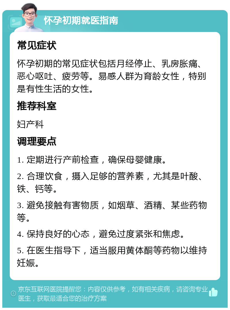 怀孕初期就医指南 常见症状 怀孕初期的常见症状包括月经停止、乳房胀痛、恶心呕吐、疲劳等。易感人群为育龄女性，特别是有性生活的女性。 推荐科室 妇产科 调理要点 1. 定期进行产前检查，确保母婴健康。 2. 合理饮食，摄入足够的营养素，尤其是叶酸、铁、钙等。 3. 避免接触有害物质，如烟草、酒精、某些药物等。 4. 保持良好的心态，避免过度紧张和焦虑。 5. 在医生指导下，适当服用黄体酮等药物以维持妊娠。