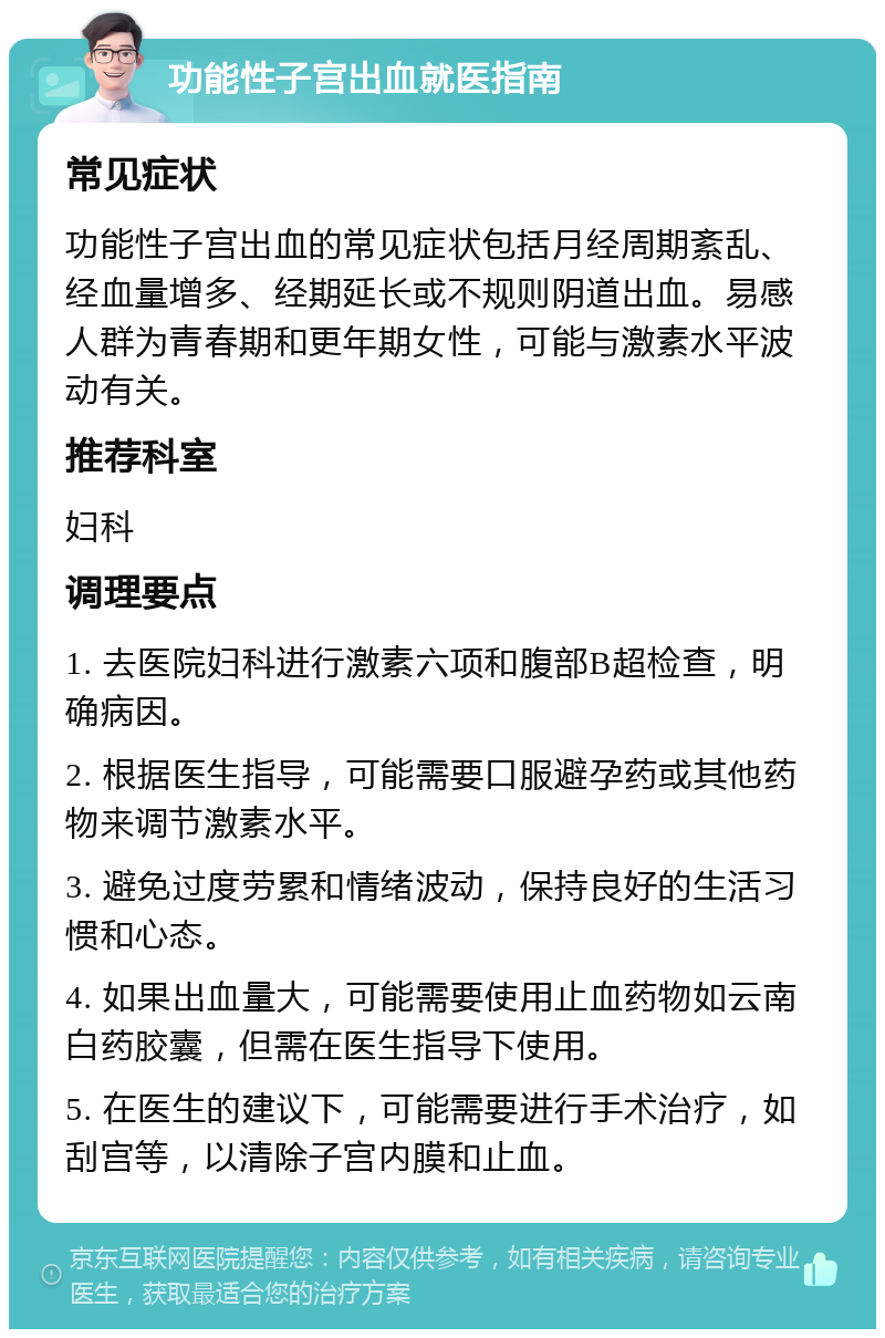 功能性子宫出血就医指南 常见症状 功能性子宫出血的常见症状包括月经周期紊乱、经血量增多、经期延长或不规则阴道出血。易感人群为青春期和更年期女性，可能与激素水平波动有关。 推荐科室 妇科 调理要点 1. 去医院妇科进行激素六项和腹部B超检查，明确病因。 2. 根据医生指导，可能需要口服避孕药或其他药物来调节激素水平。 3. 避免过度劳累和情绪波动，保持良好的生活习惯和心态。 4. 如果出血量大，可能需要使用止血药物如云南白药胶囊，但需在医生指导下使用。 5. 在医生的建议下，可能需要进行手术治疗，如刮宫等，以清除子宫内膜和止血。