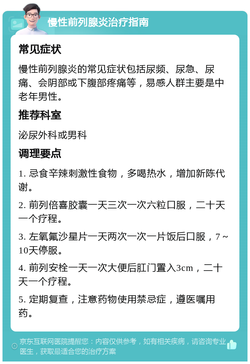 慢性前列腺炎治疗指南 常见症状 慢性前列腺炎的常见症状包括尿频、尿急、尿痛、会阴部或下腹部疼痛等，易感人群主要是中老年男性。 推荐科室 泌尿外科或男科 调理要点 1. 忌食辛辣刺激性食物，多喝热水，增加新陈代谢。 2. 前列倍喜胶囊一天三次一次六粒口服，二十天一个疗程。 3. 左氧氟沙星片一天两次一次一片饭后口服，7～10天停服。 4. 前列安栓一天一次大便后肛门置入3cm，二十天一个疗程。 5. 定期复查，注意药物使用禁忌症，遵医嘱用药。