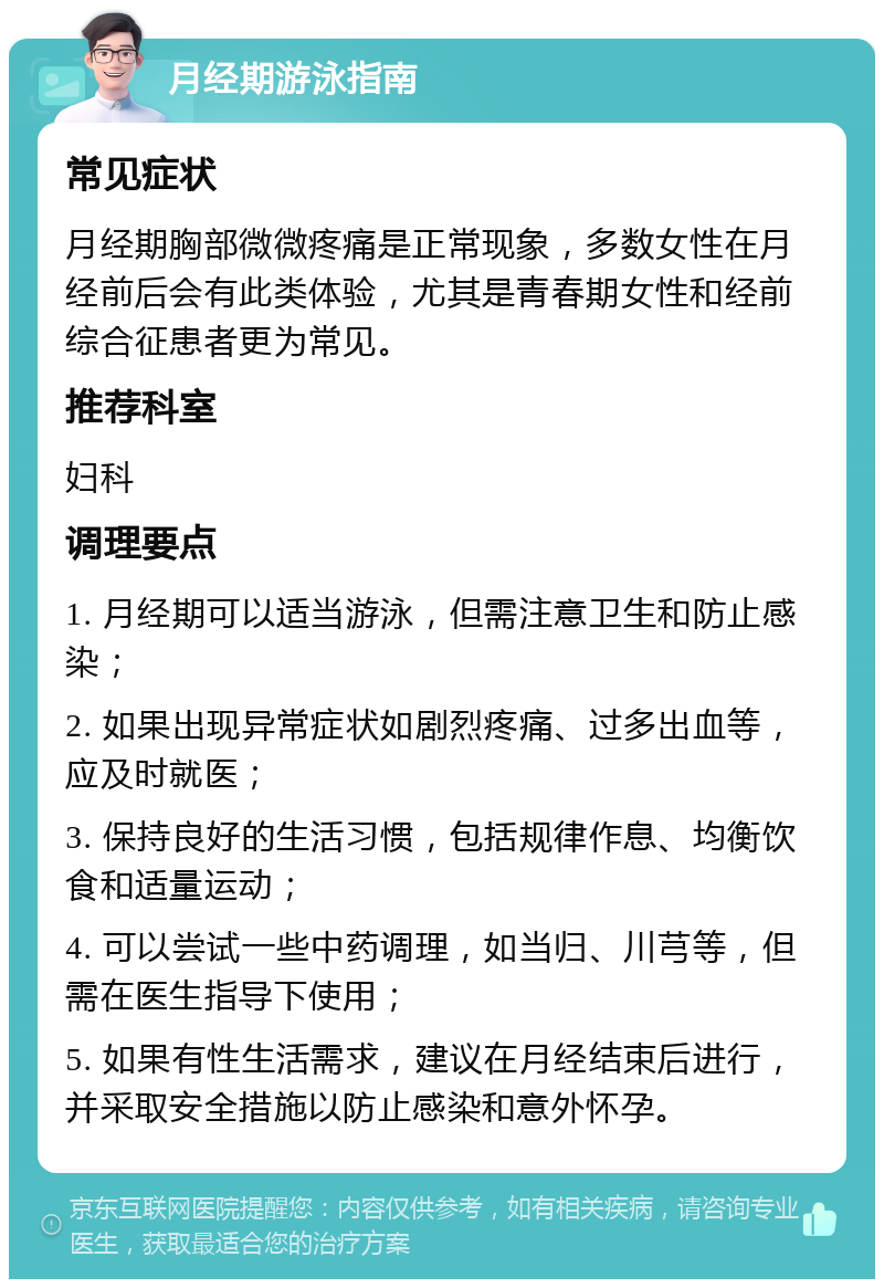 月经期游泳指南 常见症状 月经期胸部微微疼痛是正常现象，多数女性在月经前后会有此类体验，尤其是青春期女性和经前综合征患者更为常见。 推荐科室 妇科 调理要点 1. 月经期可以适当游泳，但需注意卫生和防止感染； 2. 如果出现异常症状如剧烈疼痛、过多出血等，应及时就医； 3. 保持良好的生活习惯，包括规律作息、均衡饮食和适量运动； 4. 可以尝试一些中药调理，如当归、川芎等，但需在医生指导下使用； 5. 如果有性生活需求，建议在月经结束后进行，并采取安全措施以防止感染和意外怀孕。