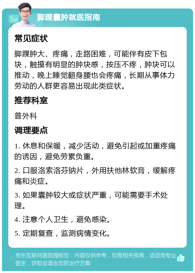 脚踝囊肿就医指南 常见症状 脚踝肿大、疼痛，走路困难，可能伴有皮下包块，触摸有明显的肿块感，按压不疼，肿块可以推动，晚上睡觉翻身腰也会疼痛，长期从事体力劳动的人群更容易出现此类症状。 推荐科室 普外科 调理要点 1. 休息和保暖，减少活动，避免引起或加重疼痛的诱因，避免劳累负重。 2. 口服洛索洛芬钠片，外用扶他林软膏，缓解疼痛和炎症。 3. 如果囊肿较大或症状严重，可能需要手术处理。 4. 注意个人卫生，避免感染。 5. 定期复查，监测病情变化。