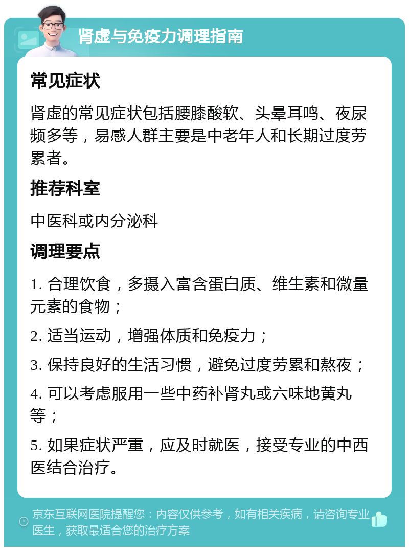 肾虚与免疫力调理指南 常见症状 肾虚的常见症状包括腰膝酸软、头晕耳鸣、夜尿频多等，易感人群主要是中老年人和长期过度劳累者。 推荐科室 中医科或内分泌科 调理要点 1. 合理饮食，多摄入富含蛋白质、维生素和微量元素的食物； 2. 适当运动，增强体质和免疫力； 3. 保持良好的生活习惯，避免过度劳累和熬夜； 4. 可以考虑服用一些中药补肾丸或六味地黄丸等； 5. 如果症状严重，应及时就医，接受专业的中西医结合治疗。