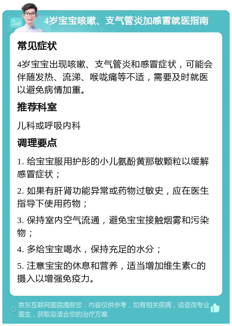 4岁宝宝咳嗽、支气管炎加感冒就医指南 常见症状 4岁宝宝出现咳嗽、支气管炎和感冒症状，可能会伴随发热、流涕、喉咙痛等不适，需要及时就医以避免病情加重。 推荐科室 儿科或呼吸内科 调理要点 1. 给宝宝服用护彤的小儿氨酚黄那敏颗粒以缓解感冒症状； 2. 如果有肝肾功能异常或药物过敏史，应在医生指导下使用药物； 3. 保持室内空气流通，避免宝宝接触烟雾和污染物； 4. 多给宝宝喝水，保持充足的水分； 5. 注意宝宝的休息和营养，适当增加维生素C的摄入以增强免疫力。