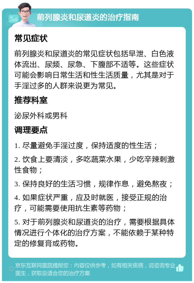 前列腺炎和尿道炎的治疗指南 常见症状 前列腺炎和尿道炎的常见症状包括早泄、白色液体流出、尿频、尿急、下腹部不适等。这些症状可能会影响日常生活和性生活质量，尤其是对于手淫过多的人群来说更为常见。 推荐科室 泌尿外科或男科 调理要点 1. 尽量避免手淫过度，保持适度的性生活； 2. 饮食上要清淡，多吃蔬菜水果，少吃辛辣刺激性食物； 3. 保持良好的生活习惯，规律作息，避免熬夜； 4. 如果症状严重，应及时就医，接受正规的治疗，可能需要使用抗生素等药物； 5. 对于前列腺炎和尿道炎的治疗，需要根据具体情况进行个体化的治疗方案，不能依赖于某种特定的修复膏或药物。