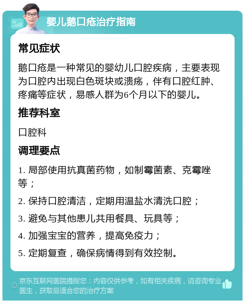 婴儿鹅口疮治疗指南 常见症状 鹅口疮是一种常见的婴幼儿口腔疾病，主要表现为口腔内出现白色斑块或溃疡，伴有口腔红肿、疼痛等症状，易感人群为6个月以下的婴儿。 推荐科室 口腔科 调理要点 1. 局部使用抗真菌药物，如制霉菌素、克霉唑等； 2. 保持口腔清洁，定期用温盐水清洗口腔； 3. 避免与其他患儿共用餐具、玩具等； 4. 加强宝宝的营养，提高免疫力； 5. 定期复查，确保病情得到有效控制。