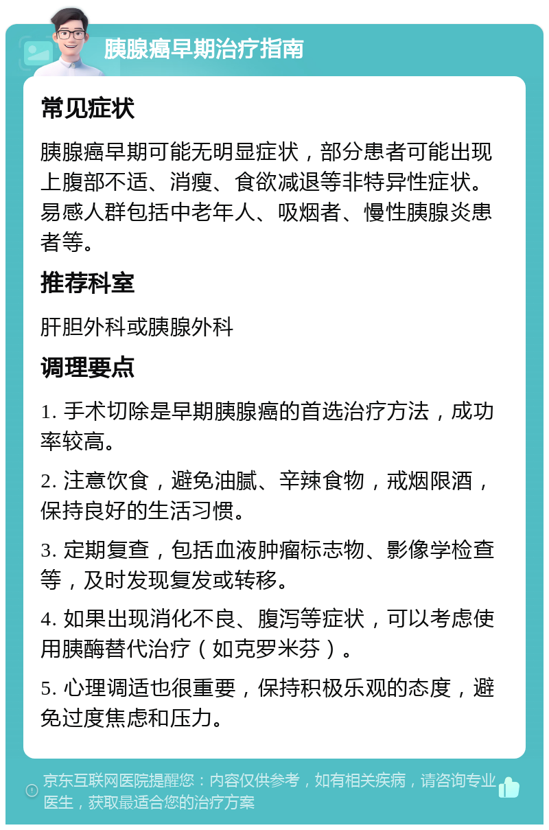 胰腺癌早期治疗指南 常见症状 胰腺癌早期可能无明显症状，部分患者可能出现上腹部不适、消瘦、食欲减退等非特异性症状。易感人群包括中老年人、吸烟者、慢性胰腺炎患者等。 推荐科室 肝胆外科或胰腺外科 调理要点 1. 手术切除是早期胰腺癌的首选治疗方法，成功率较高。 2. 注意饮食，避免油腻、辛辣食物，戒烟限酒，保持良好的生活习惯。 3. 定期复查，包括血液肿瘤标志物、影像学检查等，及时发现复发或转移。 4. 如果出现消化不良、腹泻等症状，可以考虑使用胰酶替代治疗（如克罗米芬）。 5. 心理调适也很重要，保持积极乐观的态度，避免过度焦虑和压力。