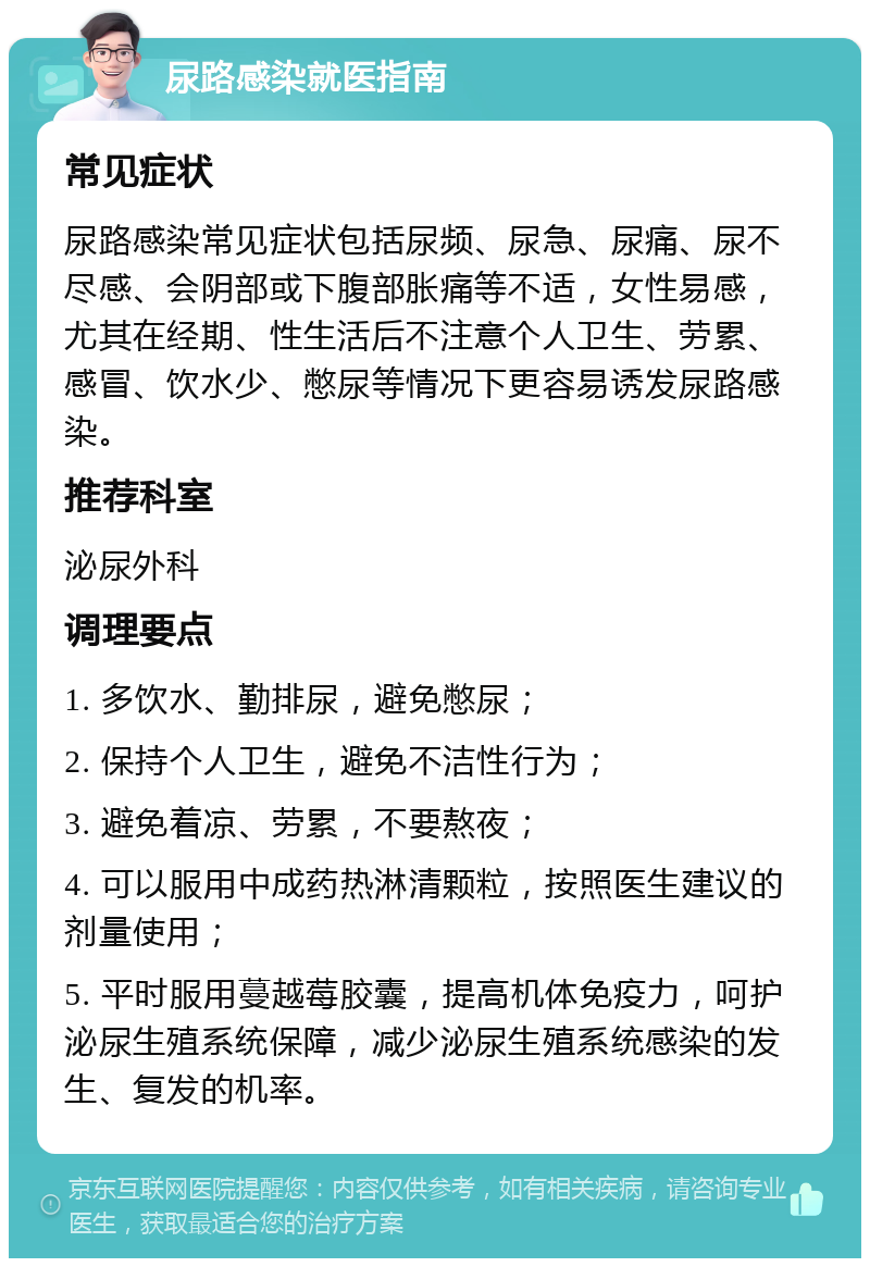 尿路感染就医指南 常见症状 尿路感染常见症状包括尿频、尿急、尿痛、尿不尽感、会阴部或下腹部胀痛等不适，女性易感，尤其在经期、性生活后不注意个人卫生、劳累、感冒、饮水少、憋尿等情况下更容易诱发尿路感染。 推荐科室 泌尿外科 调理要点 1. 多饮水、勤排尿，避免憋尿； 2. 保持个人卫生，避免不洁性行为； 3. 避免着凉、劳累，不要熬夜； 4. 可以服用中成药热淋清颗粒，按照医生建议的剂量使用； 5. 平时服用蔓越莓胶囊，提高机体免疫力，呵护泌尿生殖系统保障，减少泌尿生殖系统感染的发生、复发的机率。