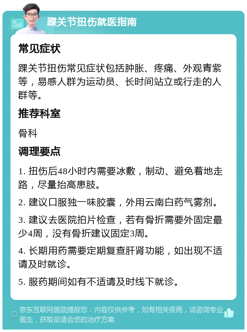 踝关节扭伤就医指南 常见症状 踝关节扭伤常见症状包括肿胀、疼痛、外观青紫等，易感人群为运动员、长时间站立或行走的人群等。 推荐科室 骨科 调理要点 1. 扭伤后48小时内需要冰敷，制动、避免着地走路，尽量抬高患肢。 2. 建议口服独一味胶囊，外用云南白药气雾剂。 3. 建议去医院拍片检查，若有骨折需要外固定最少4周，没有骨折建议固定3周。 4. 长期用药需要定期复查肝肾功能，如出现不适请及时就诊。 5. 服药期间如有不适请及时线下就诊。