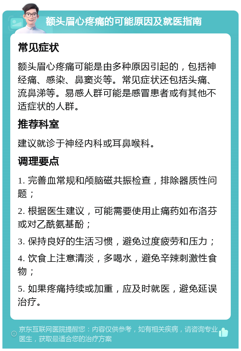 额头眉心疼痛的可能原因及就医指南 常见症状 额头眉心疼痛可能是由多种原因引起的，包括神经痛、感染、鼻窦炎等。常见症状还包括头痛、流鼻涕等。易感人群可能是感冒患者或有其他不适症状的人群。 推荐科室 建议就诊于神经内科或耳鼻喉科。 调理要点 1. 完善血常规和颅脑磁共振检查，排除器质性问题； 2. 根据医生建议，可能需要使用止痛药如布洛芬或对乙酰氨基酚； 3. 保持良好的生活习惯，避免过度疲劳和压力； 4. 饮食上注意清淡，多喝水，避免辛辣刺激性食物； 5. 如果疼痛持续或加重，应及时就医，避免延误治疗。