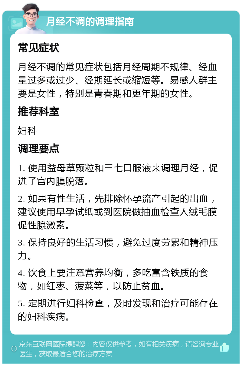 月经不调的调理指南 常见症状 月经不调的常见症状包括月经周期不规律、经血量过多或过少、经期延长或缩短等。易感人群主要是女性，特别是青春期和更年期的女性。 推荐科室 妇科 调理要点 1. 使用益母草颗粒和三七口服液来调理月经，促进子宫内膜脱落。 2. 如果有性生活，先排除怀孕流产引起的出血，建议使用早孕试纸或到医院做抽血检查人绒毛膜促性腺激素。 3. 保持良好的生活习惯，避免过度劳累和精神压力。 4. 饮食上要注意营养均衡，多吃富含铁质的食物，如红枣、菠菜等，以防止贫血。 5. 定期进行妇科检查，及时发现和治疗可能存在的妇科疾病。