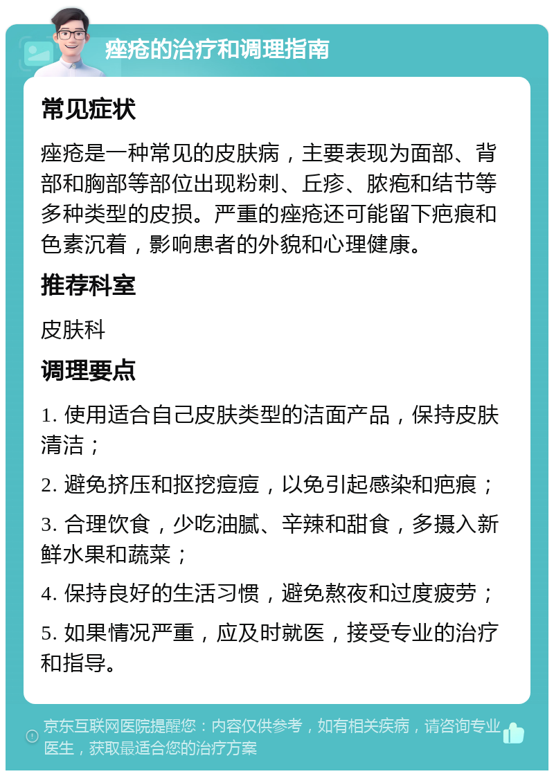 痤疮的治疗和调理指南 常见症状 痤疮是一种常见的皮肤病，主要表现为面部、背部和胸部等部位出现粉刺、丘疹、脓疱和结节等多种类型的皮损。严重的痤疮还可能留下疤痕和色素沉着，影响患者的外貌和心理健康。 推荐科室 皮肤科 调理要点 1. 使用适合自己皮肤类型的洁面产品，保持皮肤清洁； 2. 避免挤压和抠挖痘痘，以免引起感染和疤痕； 3. 合理饮食，少吃油腻、辛辣和甜食，多摄入新鲜水果和蔬菜； 4. 保持良好的生活习惯，避免熬夜和过度疲劳； 5. 如果情况严重，应及时就医，接受专业的治疗和指导。