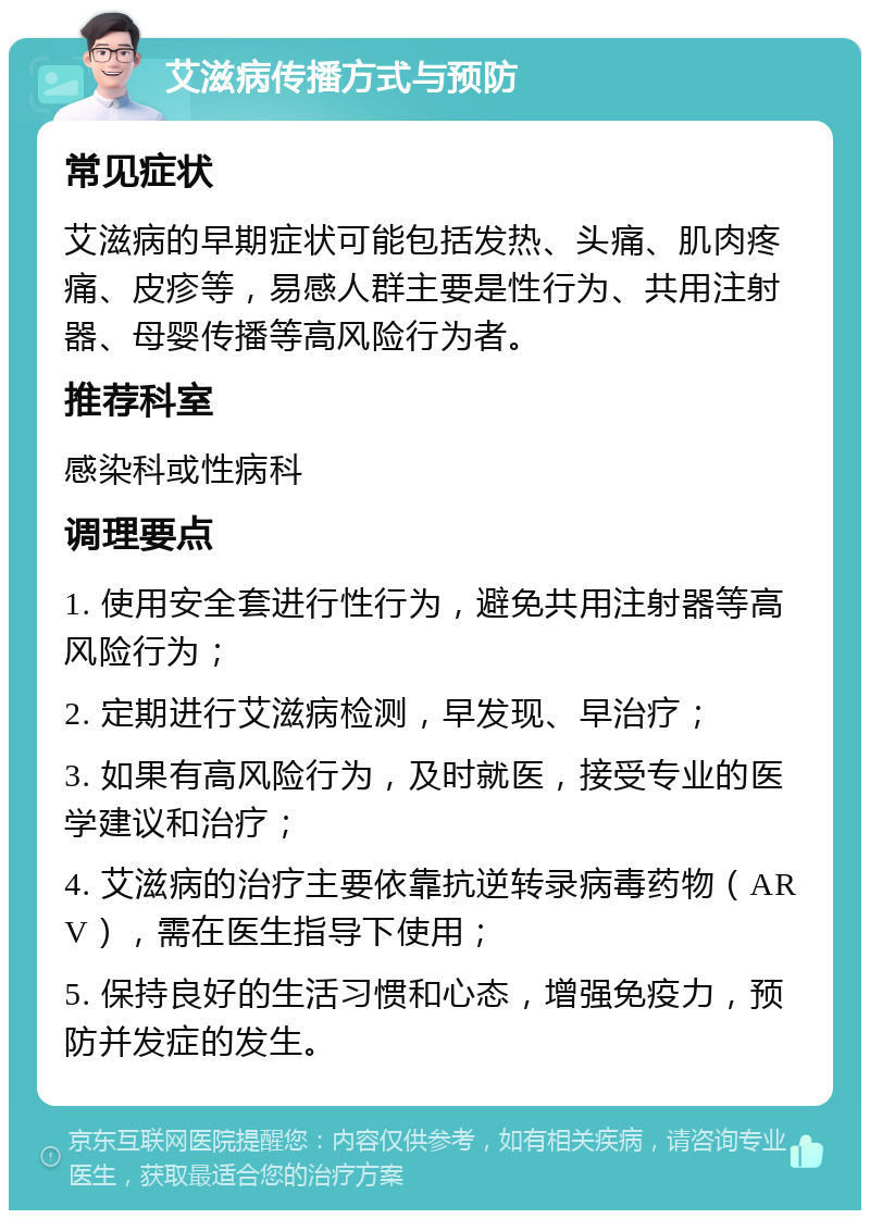 艾滋病传播方式与预防 常见症状 艾滋病的早期症状可能包括发热、头痛、肌肉疼痛、皮疹等，易感人群主要是性行为、共用注射器、母婴传播等高风险行为者。 推荐科室 感染科或性病科 调理要点 1. 使用安全套进行性行为，避免共用注射器等高风险行为； 2. 定期进行艾滋病检测，早发现、早治疗； 3. 如果有高风险行为，及时就医，接受专业的医学建议和治疗； 4. 艾滋病的治疗主要依靠抗逆转录病毒药物（ARV），需在医生指导下使用； 5. 保持良好的生活习惯和心态，增强免疫力，预防并发症的发生。