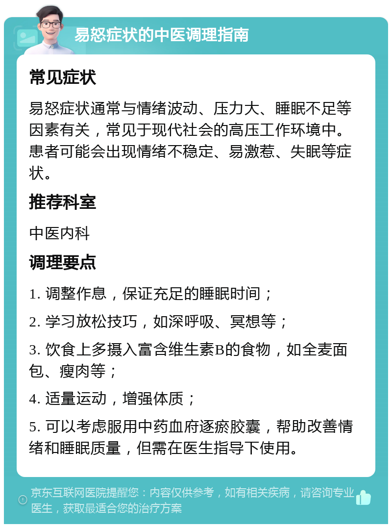 易怒症状的中医调理指南 常见症状 易怒症状通常与情绪波动、压力大、睡眠不足等因素有关，常见于现代社会的高压工作环境中。患者可能会出现情绪不稳定、易激惹、失眠等症状。 推荐科室 中医内科 调理要点 1. 调整作息，保证充足的睡眠时间； 2. 学习放松技巧，如深呼吸、冥想等； 3. 饮食上多摄入富含维生素B的食物，如全麦面包、瘦肉等； 4. 适量运动，增强体质； 5. 可以考虑服用中药血府逐瘀胶囊，帮助改善情绪和睡眠质量，但需在医生指导下使用。