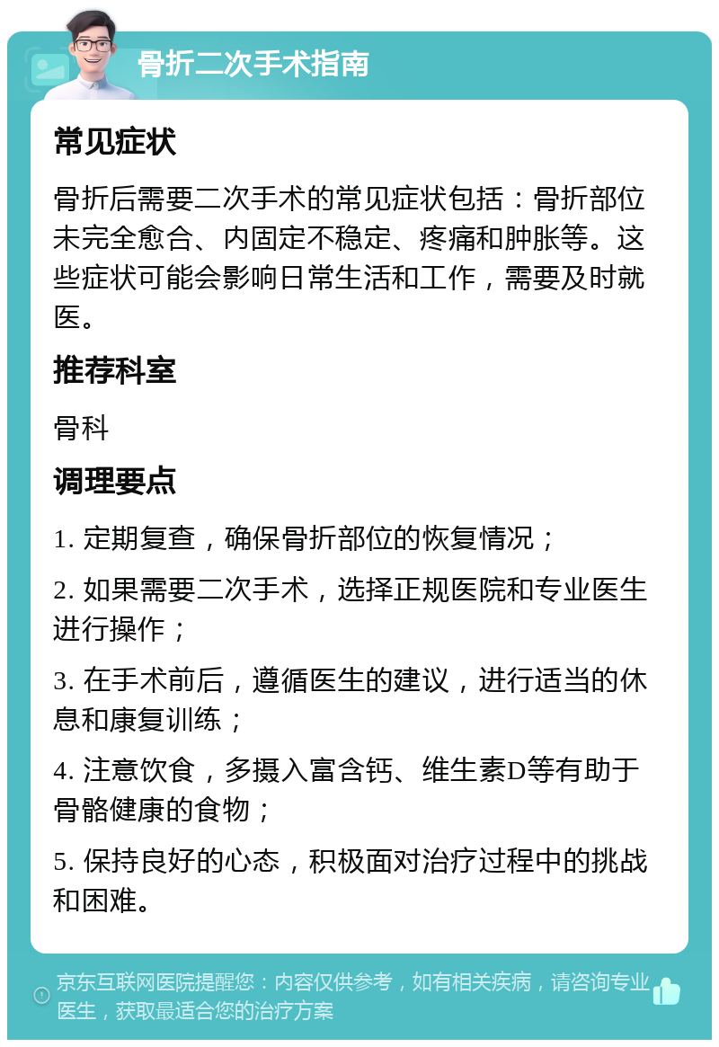 骨折二次手术指南 常见症状 骨折后需要二次手术的常见症状包括：骨折部位未完全愈合、内固定不稳定、疼痛和肿胀等。这些症状可能会影响日常生活和工作，需要及时就医。 推荐科室 骨科 调理要点 1. 定期复查，确保骨折部位的恢复情况； 2. 如果需要二次手术，选择正规医院和专业医生进行操作； 3. 在手术前后，遵循医生的建议，进行适当的休息和康复训练； 4. 注意饮食，多摄入富含钙、维生素D等有助于骨骼健康的食物； 5. 保持良好的心态，积极面对治疗过程中的挑战和困难。