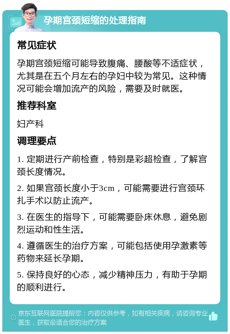 孕期宫颈短缩的处理指南 常见症状 孕期宫颈短缩可能导致腹痛、腰酸等不适症状，尤其是在五个月左右的孕妇中较为常见。这种情况可能会增加流产的风险，需要及时就医。 推荐科室 妇产科 调理要点 1. 定期进行产前检查，特别是彩超检查，了解宫颈长度情况。 2. 如果宫颈长度小于3cm，可能需要进行宫颈环扎手术以防止流产。 3. 在医生的指导下，可能需要卧床休息，避免剧烈运动和性生活。 4. 遵循医生的治疗方案，可能包括使用孕激素等药物来延长孕期。 5. 保持良好的心态，减少精神压力，有助于孕期的顺利进行。