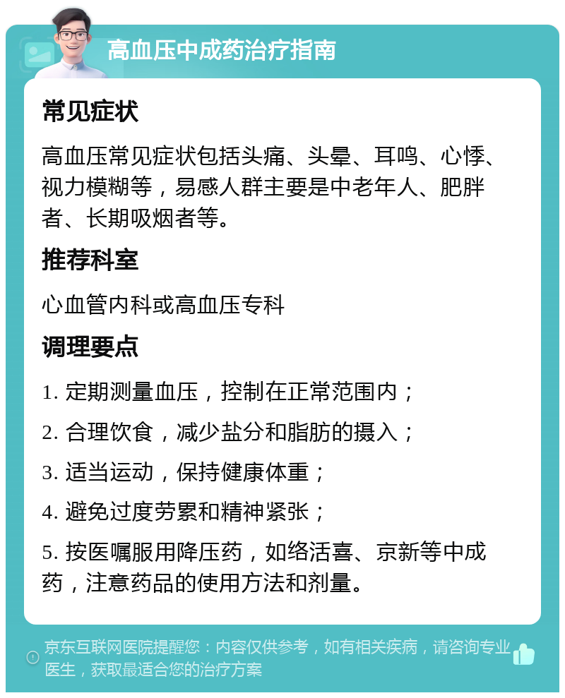 高血压中成药治疗指南 常见症状 高血压常见症状包括头痛、头晕、耳鸣、心悸、视力模糊等，易感人群主要是中老年人、肥胖者、长期吸烟者等。 推荐科室 心血管内科或高血压专科 调理要点 1. 定期测量血压，控制在正常范围内； 2. 合理饮食，减少盐分和脂肪的摄入； 3. 适当运动，保持健康体重； 4. 避免过度劳累和精神紧张； 5. 按医嘱服用降压药，如络活喜、京新等中成药，注意药品的使用方法和剂量。