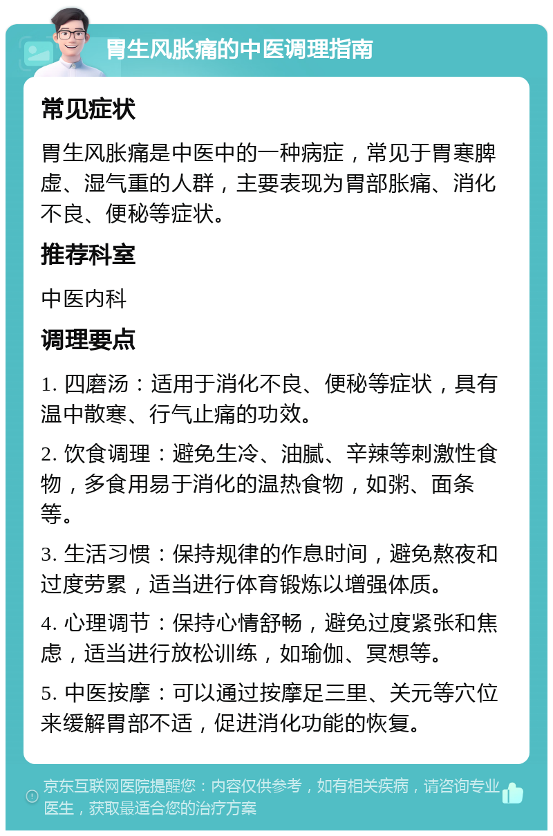 胃生风胀痛的中医调理指南 常见症状 胃生风胀痛是中医中的一种病症，常见于胃寒脾虚、湿气重的人群，主要表现为胃部胀痛、消化不良、便秘等症状。 推荐科室 中医内科 调理要点 1. 四磨汤：适用于消化不良、便秘等症状，具有温中散寒、行气止痛的功效。 2. 饮食调理：避免生冷、油腻、辛辣等刺激性食物，多食用易于消化的温热食物，如粥、面条等。 3. 生活习惯：保持规律的作息时间，避免熬夜和过度劳累，适当进行体育锻炼以增强体质。 4. 心理调节：保持心情舒畅，避免过度紧张和焦虑，适当进行放松训练，如瑜伽、冥想等。 5. 中医按摩：可以通过按摩足三里、关元等穴位来缓解胃部不适，促进消化功能的恢复。