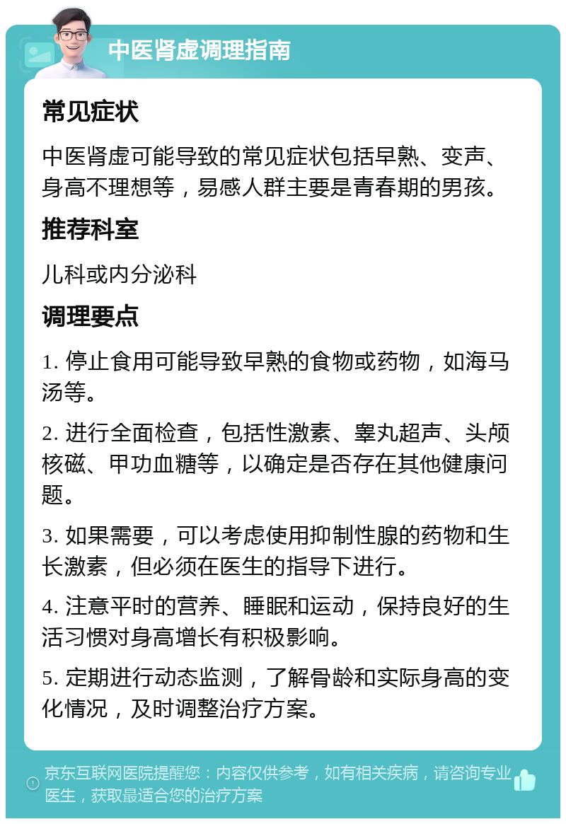 中医肾虚调理指南 常见症状 中医肾虚可能导致的常见症状包括早熟、变声、身高不理想等，易感人群主要是青春期的男孩。 推荐科室 儿科或内分泌科 调理要点 1. 停止食用可能导致早熟的食物或药物，如海马汤等。 2. 进行全面检查，包括性激素、睾丸超声、头颅核磁、甲功血糖等，以确定是否存在其他健康问题。 3. 如果需要，可以考虑使用抑制性腺的药物和生长激素，但必须在医生的指导下进行。 4. 注意平时的营养、睡眠和运动，保持良好的生活习惯对身高增长有积极影响。 5. 定期进行动态监测，了解骨龄和实际身高的变化情况，及时调整治疗方案。