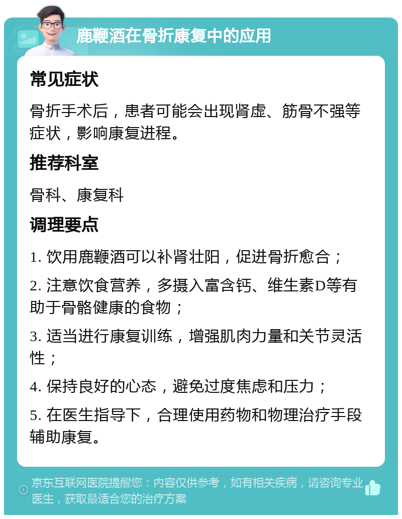 鹿鞭酒在骨折康复中的应用 常见症状 骨折手术后，患者可能会出现肾虚、筋骨不强等症状，影响康复进程。 推荐科室 骨科、康复科 调理要点 1. 饮用鹿鞭酒可以补肾壮阳，促进骨折愈合； 2. 注意饮食营养，多摄入富含钙、维生素D等有助于骨骼健康的食物； 3. 适当进行康复训练，增强肌肉力量和关节灵活性； 4. 保持良好的心态，避免过度焦虑和压力； 5. 在医生指导下，合理使用药物和物理治疗手段辅助康复。