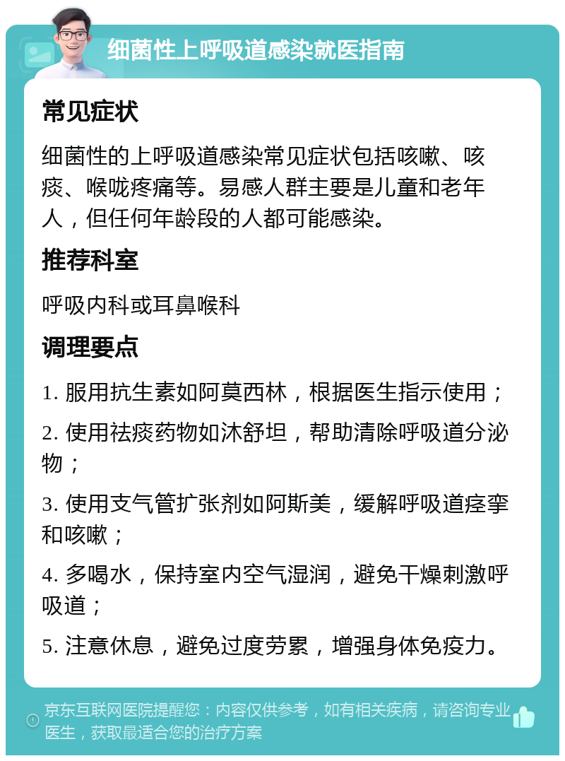 细菌性上呼吸道感染就医指南 常见症状 细菌性的上呼吸道感染常见症状包括咳嗽、咳痰、喉咙疼痛等。易感人群主要是儿童和老年人，但任何年龄段的人都可能感染。 推荐科室 呼吸内科或耳鼻喉科 调理要点 1. 服用抗生素如阿莫西林，根据医生指示使用； 2. 使用祛痰药物如沐舒坦，帮助清除呼吸道分泌物； 3. 使用支气管扩张剂如阿斯美，缓解呼吸道痉挛和咳嗽； 4. 多喝水，保持室内空气湿润，避免干燥刺激呼吸道； 5. 注意休息，避免过度劳累，增强身体免疫力。