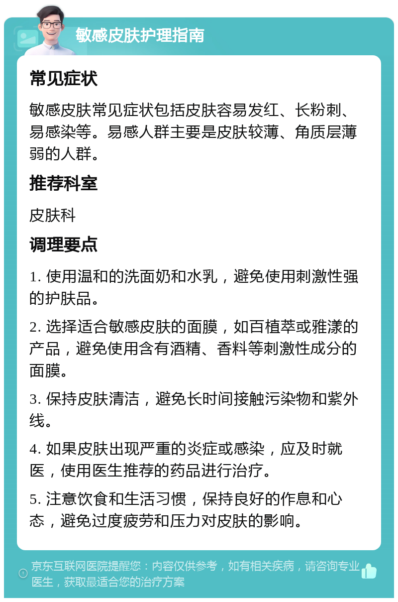 敏感皮肤护理指南 常见症状 敏感皮肤常见症状包括皮肤容易发红、长粉刺、易感染等。易感人群主要是皮肤较薄、角质层薄弱的人群。 推荐科室 皮肤科 调理要点 1. 使用温和的洗面奶和水乳，避免使用刺激性强的护肤品。 2. 选择适合敏感皮肤的面膜，如百植萃或雅漾的产品，避免使用含有酒精、香料等刺激性成分的面膜。 3. 保持皮肤清洁，避免长时间接触污染物和紫外线。 4. 如果皮肤出现严重的炎症或感染，应及时就医，使用医生推荐的药品进行治疗。 5. 注意饮食和生活习惯，保持良好的作息和心态，避免过度疲劳和压力对皮肤的影响。