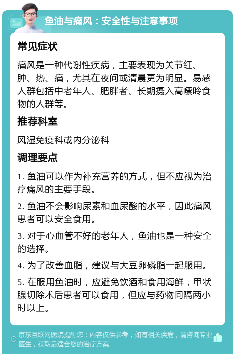 鱼油与痛风：安全性与注意事项 常见症状 痛风是一种代谢性疾病，主要表现为关节红、肿、热、痛，尤其在夜间或清晨更为明显。易感人群包括中老年人、肥胖者、长期摄入高嘌呤食物的人群等。 推荐科室 风湿免疫科或内分泌科 调理要点 1. 鱼油可以作为补充营养的方式，但不应视为治疗痛风的主要手段。 2. 鱼油不会影响尿素和血尿酸的水平，因此痛风患者可以安全食用。 3. 对于心血管不好的老年人，鱼油也是一种安全的选择。 4. 为了改善血脂，建议与大豆卵磷脂一起服用。 5. 在服用鱼油时，应避免饮酒和食用海鲜，甲状腺切除术后患者可以食用，但应与药物间隔两小时以上。