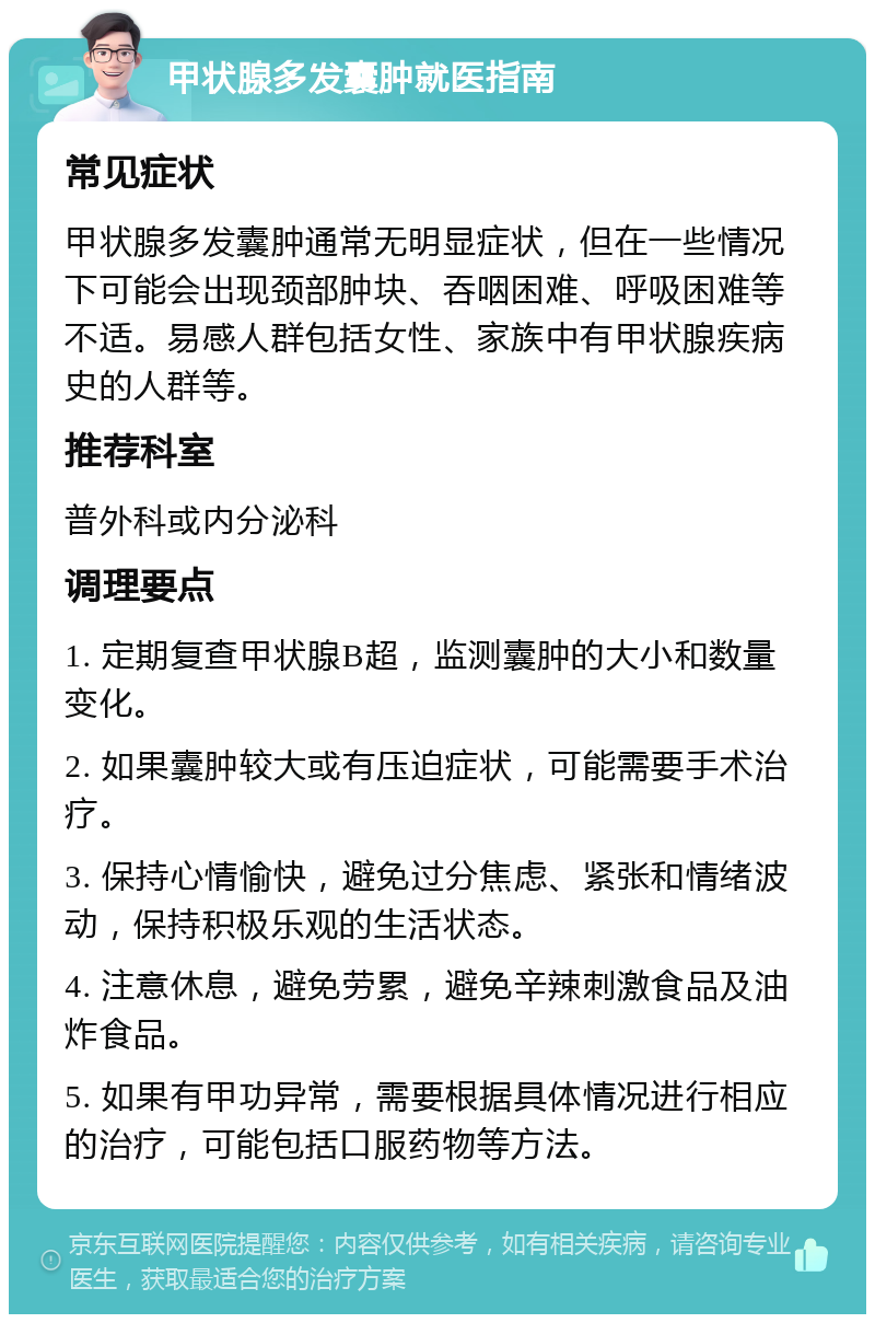 甲状腺多发囊肿就医指南 常见症状 甲状腺多发囊肿通常无明显症状，但在一些情况下可能会出现颈部肿块、吞咽困难、呼吸困难等不适。易感人群包括女性、家族中有甲状腺疾病史的人群等。 推荐科室 普外科或内分泌科 调理要点 1. 定期复查甲状腺B超，监测囊肿的大小和数量变化。 2. 如果囊肿较大或有压迫症状，可能需要手术治疗。 3. 保持心情愉快，避免过分焦虑、紧张和情绪波动，保持积极乐观的生活状态。 4. 注意休息，避免劳累，避免辛辣刺激食品及油炸食品。 5. 如果有甲功异常，需要根据具体情况进行相应的治疗，可能包括口服药物等方法。