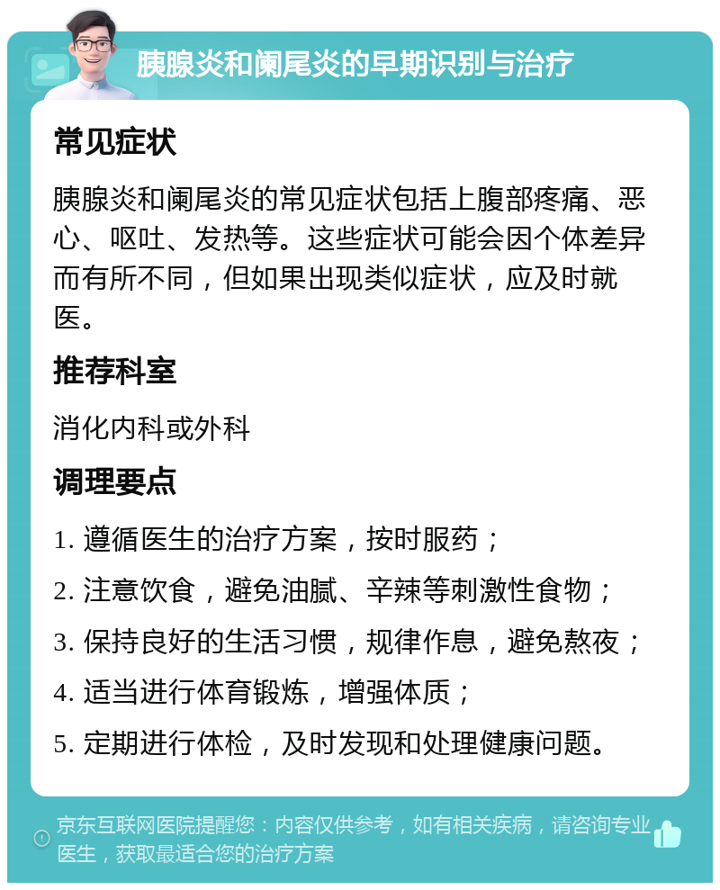 胰腺炎和阑尾炎的早期识别与治疗 常见症状 胰腺炎和阑尾炎的常见症状包括上腹部疼痛、恶心、呕吐、发热等。这些症状可能会因个体差异而有所不同，但如果出现类似症状，应及时就医。 推荐科室 消化内科或外科 调理要点 1. 遵循医生的治疗方案，按时服药； 2. 注意饮食，避免油腻、辛辣等刺激性食物； 3. 保持良好的生活习惯，规律作息，避免熬夜； 4. 适当进行体育锻炼，增强体质； 5. 定期进行体检，及时发现和处理健康问题。