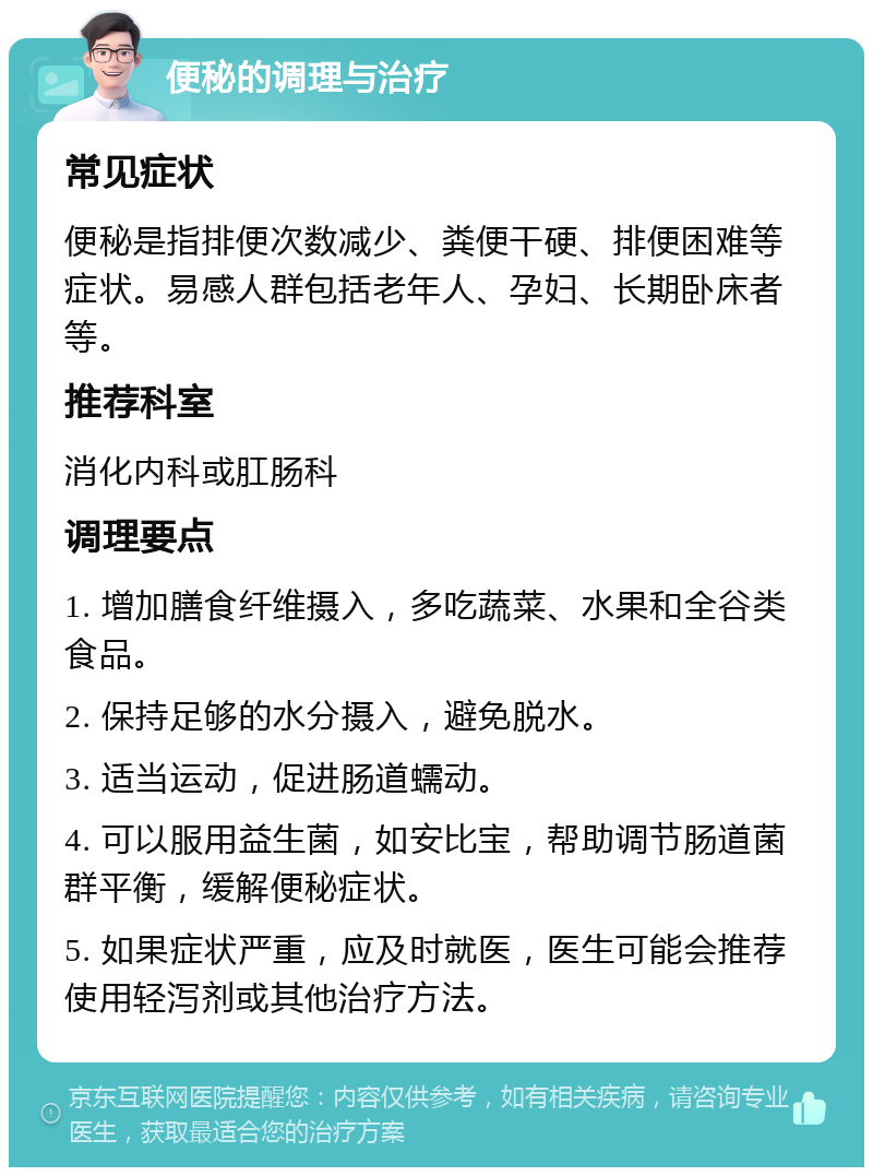 便秘的调理与治疗 常见症状 便秘是指排便次数减少、粪便干硬、排便困难等症状。易感人群包括老年人、孕妇、长期卧床者等。 推荐科室 消化内科或肛肠科 调理要点 1. 增加膳食纤维摄入，多吃蔬菜、水果和全谷类食品。 2. 保持足够的水分摄入，避免脱水。 3. 适当运动，促进肠道蠕动。 4. 可以服用益生菌，如安比宝，帮助调节肠道菌群平衡，缓解便秘症状。 5. 如果症状严重，应及时就医，医生可能会推荐使用轻泻剂或其他治疗方法。