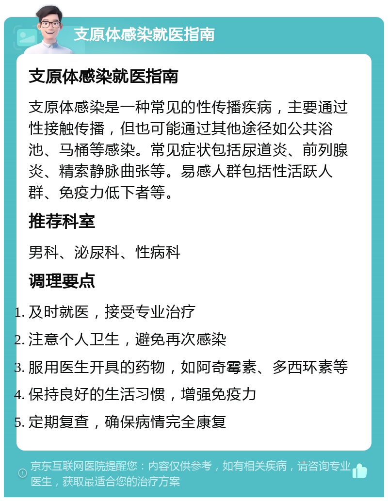 支原体感染就医指南 支原体感染就医指南 支原体感染是一种常见的性传播疾病，主要通过性接触传播，但也可能通过其他途径如公共浴池、马桶等感染。常见症状包括尿道炎、前列腺炎、精索静脉曲张等。易感人群包括性活跃人群、免疫力低下者等。 推荐科室 男科、泌尿科、性病科 调理要点 及时就医，接受专业治疗 注意个人卫生，避免再次感染 服用医生开具的药物，如阿奇霉素、多西环素等 保持良好的生活习惯，增强免疫力 定期复查，确保病情完全康复