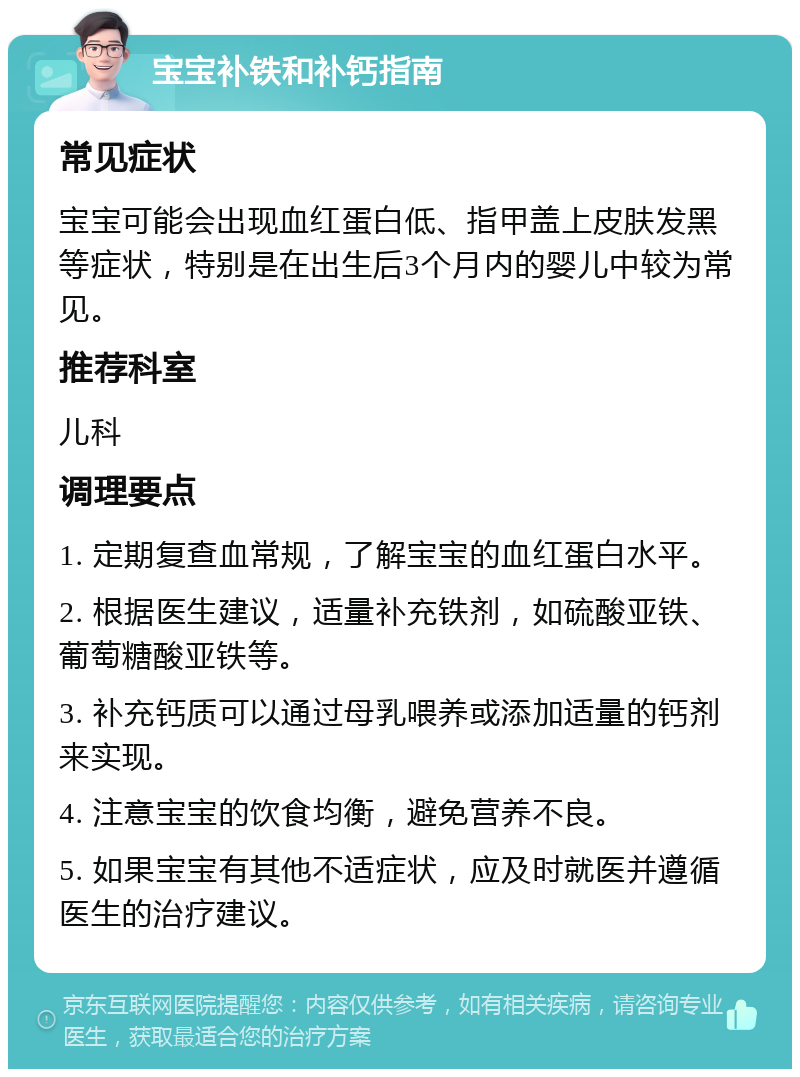 宝宝补铁和补钙指南 常见症状 宝宝可能会出现血红蛋白低、指甲盖上皮肤发黑等症状，特别是在出生后3个月内的婴儿中较为常见。 推荐科室 儿科 调理要点 1. 定期复查血常规，了解宝宝的血红蛋白水平。 2. 根据医生建议，适量补充铁剂，如硫酸亚铁、葡萄糖酸亚铁等。 3. 补充钙质可以通过母乳喂养或添加适量的钙剂来实现。 4. 注意宝宝的饮食均衡，避免营养不良。 5. 如果宝宝有其他不适症状，应及时就医并遵循医生的治疗建议。