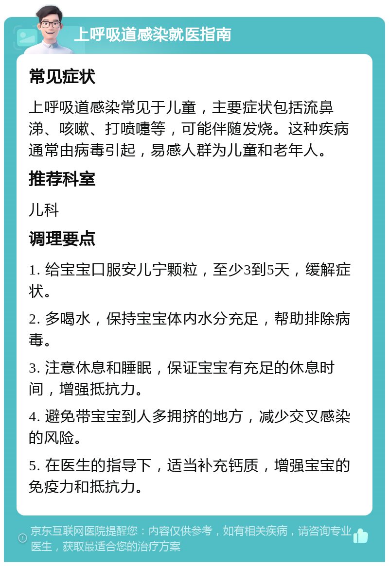 上呼吸道感染就医指南 常见症状 上呼吸道感染常见于儿童，主要症状包括流鼻涕、咳嗽、打喷嚏等，可能伴随发烧。这种疾病通常由病毒引起，易感人群为儿童和老年人。 推荐科室 儿科 调理要点 1. 给宝宝口服安儿宁颗粒，至少3到5天，缓解症状。 2. 多喝水，保持宝宝体内水分充足，帮助排除病毒。 3. 注意休息和睡眠，保证宝宝有充足的休息时间，增强抵抗力。 4. 避免带宝宝到人多拥挤的地方，减少交叉感染的风险。 5. 在医生的指导下，适当补充钙质，增强宝宝的免疫力和抵抗力。